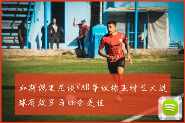 加斯佩里尼谈VAR争议称亚特兰大进球有效罗马机会更佳