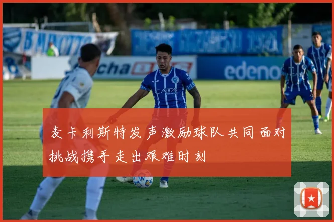 麦卡利斯特发声激励球队共同面对挑战携手走出艰难时刻