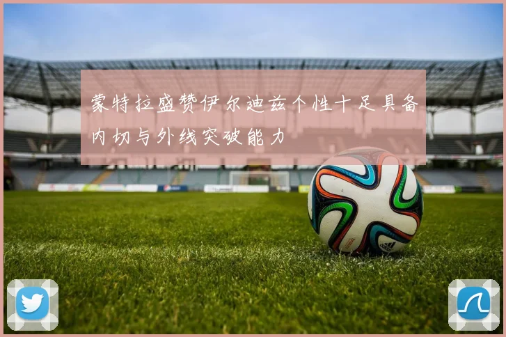 蒙特拉盛赞伊尔迪兹个性十足具备内切与外线突破能力