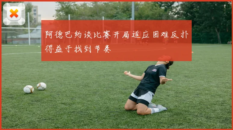 阿德巴约谈比赛开局适应困难反扑得益于找到节奏