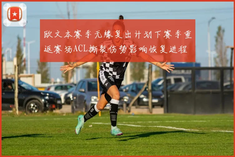 欧文本赛季无缘复出计划下赛季重返赛场ACL撕裂伤势影响恢复进程