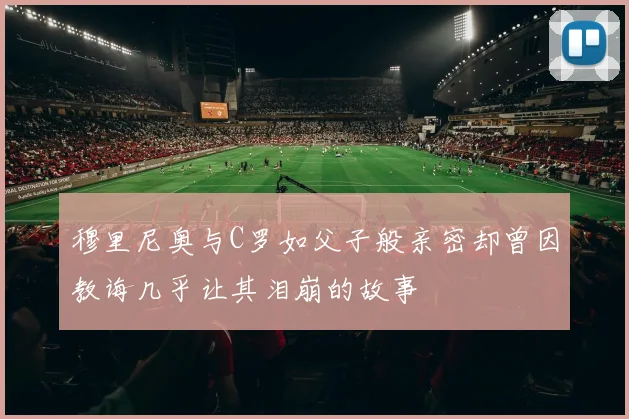 穆里尼奥与C罗如父子般亲密却曾因教诲几乎让其泪崩的故事