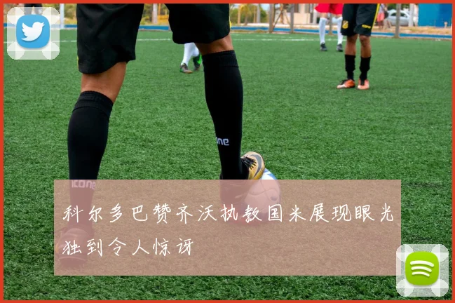 科尔多巴赞齐沃执教国米展现眼光独到令人惊讶