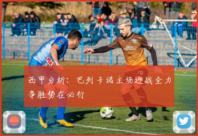 西甲分析：巴列卡诺主场迎战全力争胜势在必行
