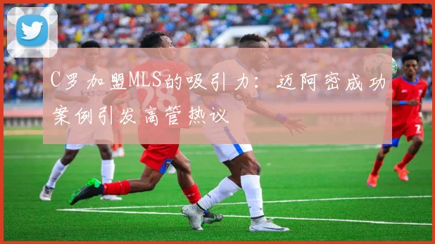 C罗加盟MLS的吸引力：迈阿密成功案例引发高管热议