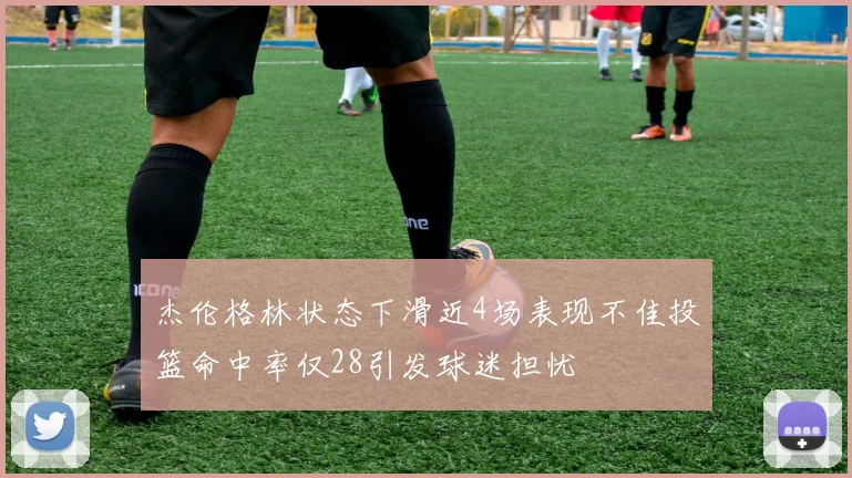 杰伦格林状态下滑近4场表现不佳投篮命中率仅28引发球迷担忧