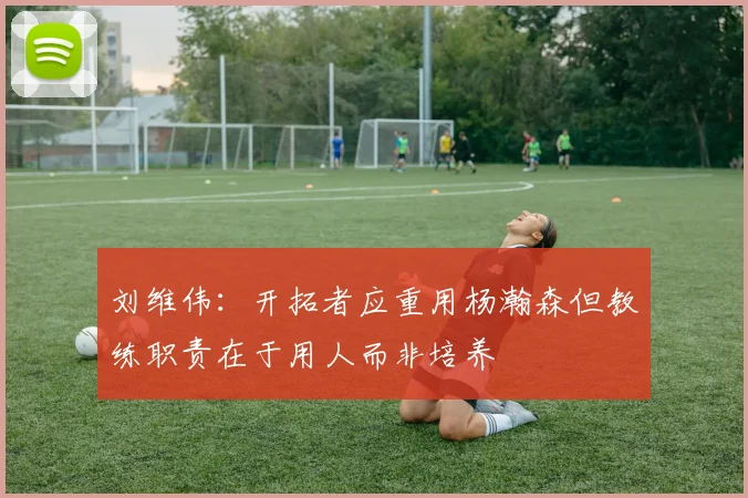 刘维伟：开拓者应重用杨瀚森但教练职责在于用人而非培养