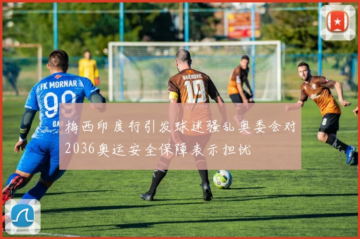 梅西印度行引发球迷骚乱奥委会对2036奥运安全保障表示担忧