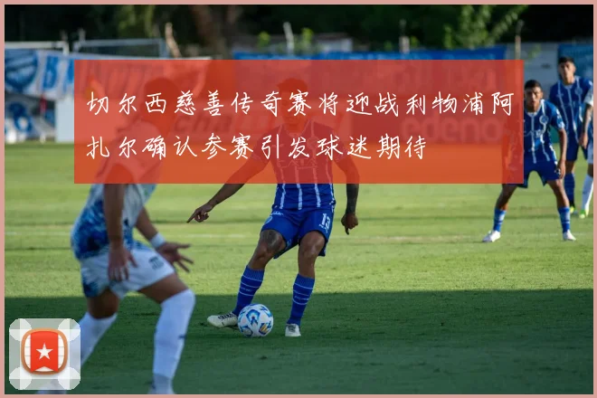 切尔西慈善传奇赛将迎战利物浦阿扎尔确认参赛引发球迷期待