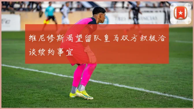 维尼修斯渴望留队皇马双方积极洽谈续约事宜