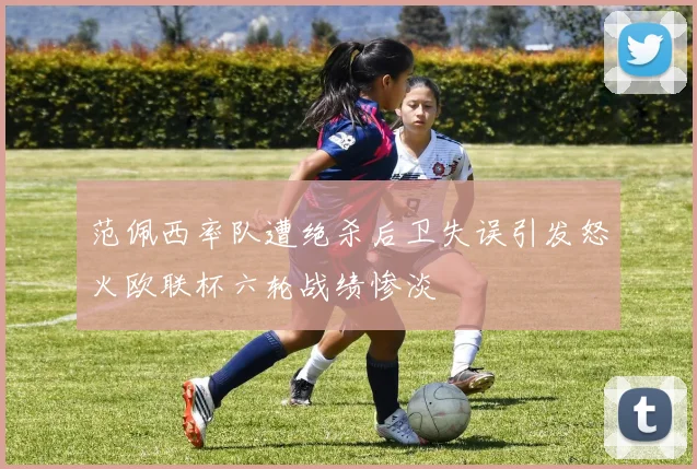 范佩西率队遭绝杀后卫失误引发怒火欧联杯六轮战绩惨淡