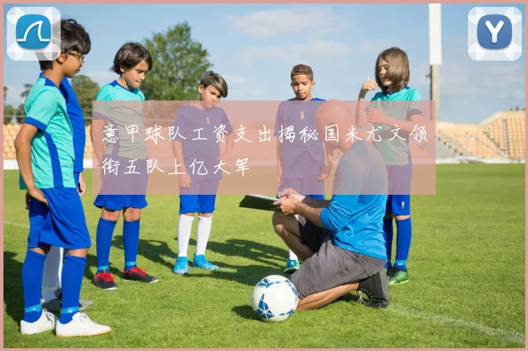 意甲球队工资支出揭秘国米尤文领衔五队上亿大军