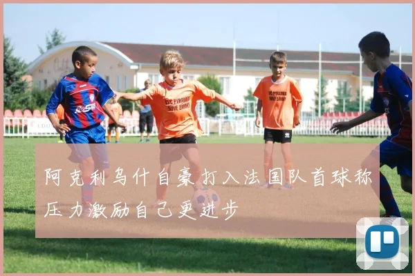 阿克利乌什自豪打入法国队首球称压力激励自己更进步