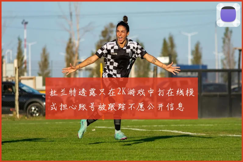 杜兰特透露只在2K游戏中打在线模式担心账号被跟踪不愿公开信息