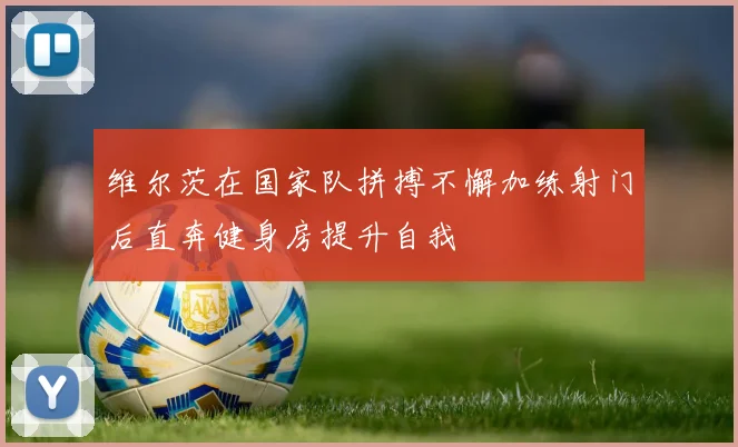 维尔茨在国家队拼搏不懈加练射门后直奔健身房提升自我