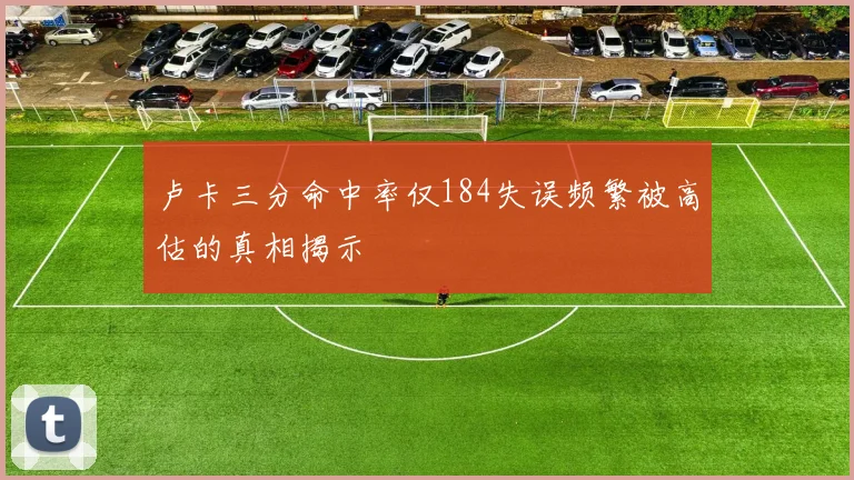 卢卡三分命中率仅184失误频繁被高估的真相揭示