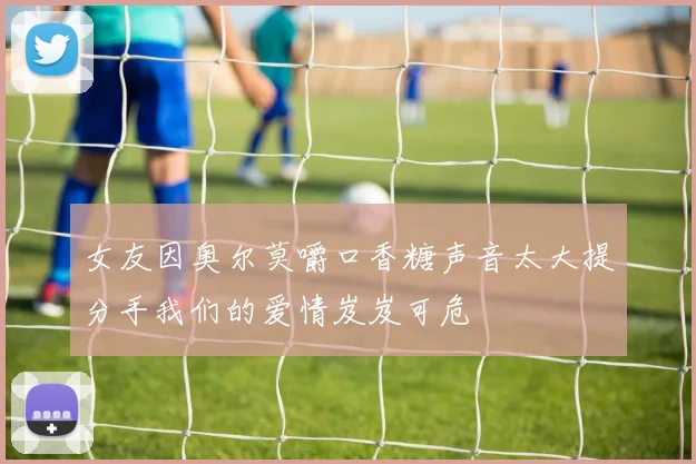 女友因奥尔莫嚼口香糖声音太大提分手我们的爱情岌岌可危