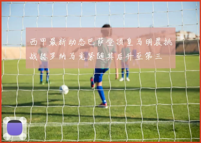 西甲最新动态巴萨登顶皇马明晨挑战赫罗纳马竞紧随其后升至第三