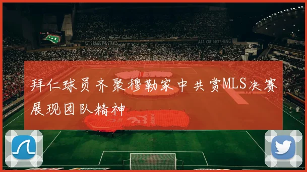 拜仁球员齐聚穆勒家中共赏MLS决赛展现团队精神