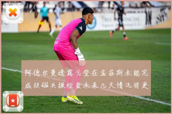 阿德尔曼透露戈登在孟菲斯未能完成核磁共振检查未来几天情况将更清晰