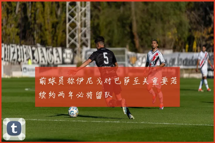 前球员称伊尼戈对巴萨至关重要若续约两年必将留队