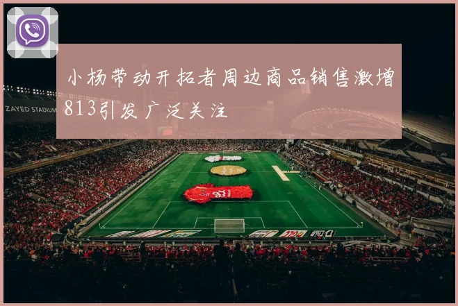 小杨带动开拓者周边商品销售激增813引发广泛关注