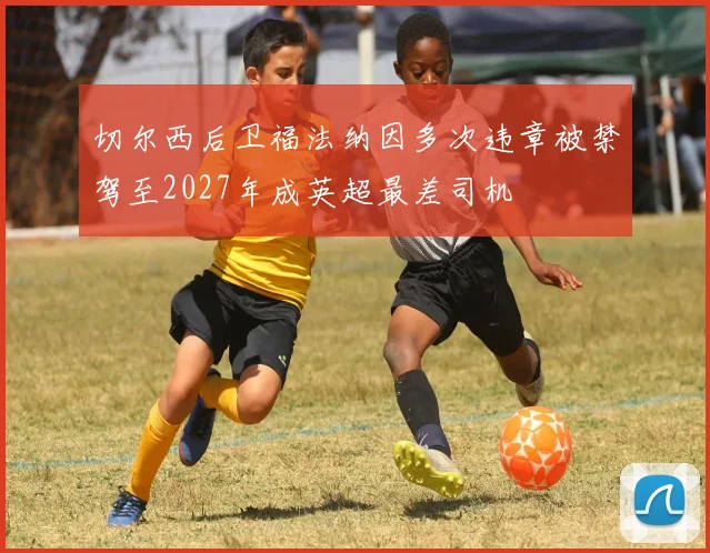 切尔西后卫福法纳因多次违章被禁驾至2027年成英超最差司机