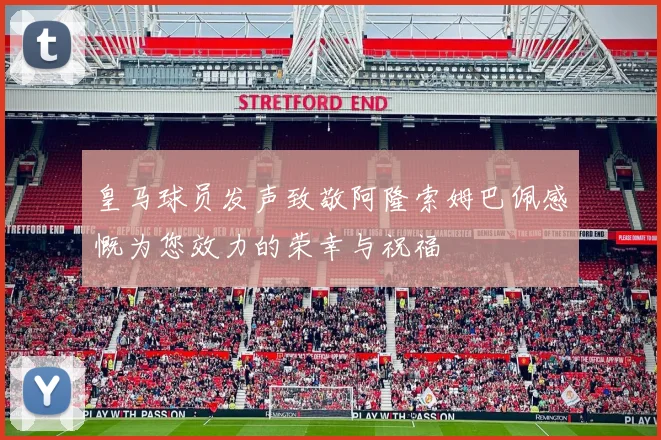 皇马球员发声致敬阿隆索姆巴佩感慨为您效力的荣幸与祝福