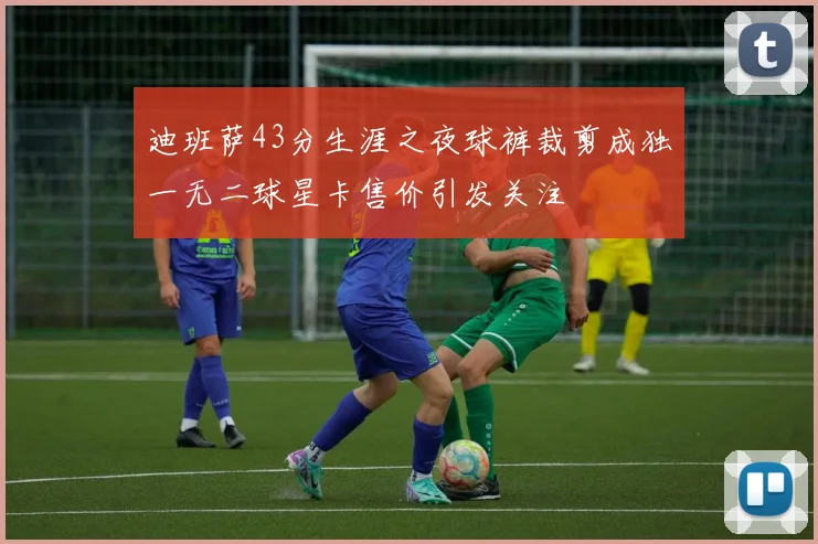 迪班萨43分生涯之夜球裤裁剪成独一无二球星卡售价引发关注