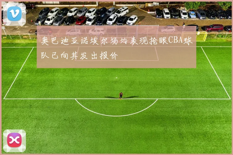 奥巴迪亚诺埃尔场均表现抢眼CBA球队已向其发出报价