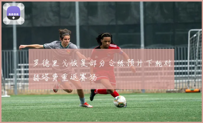 罗德里戈恢复部分合练预计下轮对赫塔费重返赛场