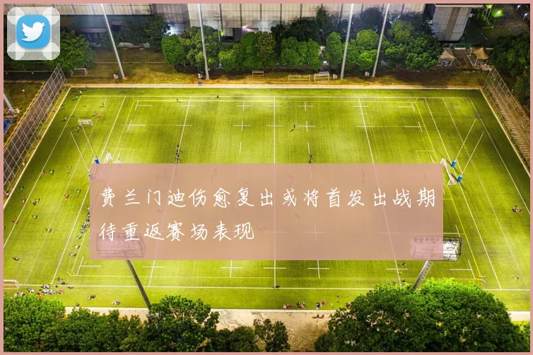 费兰门迪伤愈复出或将首发出战期待重返赛场表现