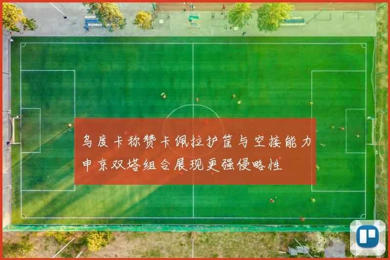 乌度卡称赞卡佩拉护筐与空接能力申京双塔组合展现更强侵略性