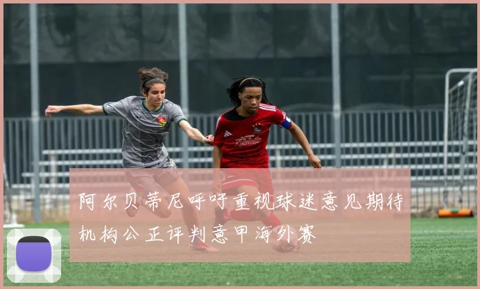 阿尔贝蒂尼呼吁重视球迷意见期待机构公正评判意甲海外赛