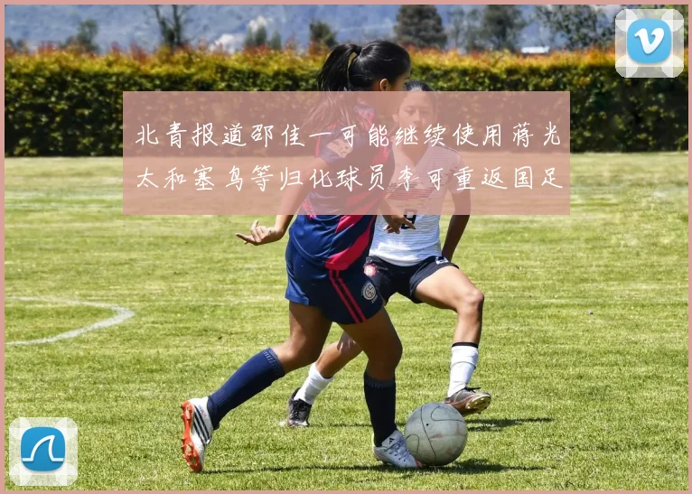 北青报道邵佳一可能继续使用蒋光太和塞鸟等归化球员李可重返国足需进一步沟通
