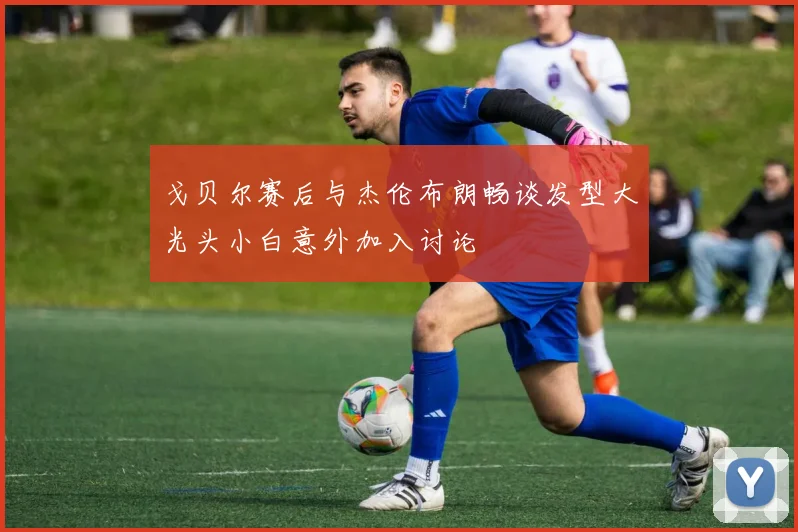 戈贝尔赛后与杰伦布朗畅谈发型大光头小白意外加入讨论