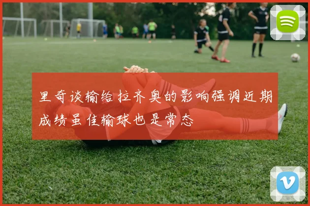 里奇谈输给拉齐奥的影响强调近期成绩虽佳输球也是常态