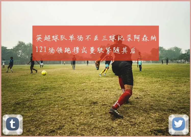英超球队单场不丢三球纪录阿森纳121场领跑穆式曼联紧随其后