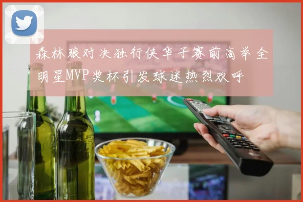 森林狼对决独行侠华子赛前高举全明星MVP奖杯引发球迷热烈欢呼