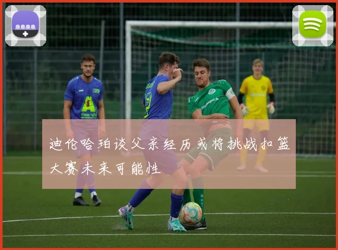 迪伦哈珀谈父亲经历或将挑战扣篮大赛未来可能性