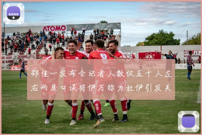 邵佳一发布会记者人数仅五十人左右两度口误将伊万称为杜伊引发关注