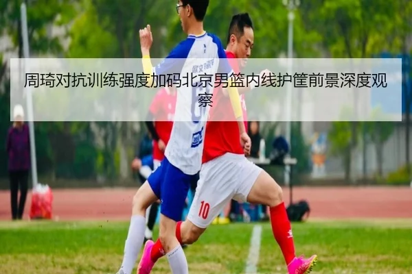 周琦对抗训练强度加码北京男篮内线护筐前景深度观察 | PGSoft